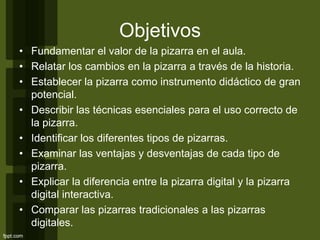 Objetivos
• Fundamentar el valor de la pizarra en el aula.
• Relatar los cambios en la pizarra a través de la historia.
• Establecer la pizarra como instrumento didáctico de gran
potencial.
• Describir las técnicas esenciales para el uso correcto de
la pizarra.
• Identificar los diferentes tipos de pizarras.
• Examinar las ventajas y desventajas de cada tipo de
pizarra.
• Explicar la diferencia entre la pizarra digital y la pizarra
digital interactiva.
• Comparar las pizarras tradicionales a las pizarras
digitales.
 