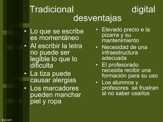 Tradicional digital
desventajas
• Lo que se escribe
es momentáneo
• Al escribir la letra
no puede ser
legible lo que lo
dificulta
• La tiza puede
causar alergias
• Los marcadores
pueden manchar
piel y ropa
• Elevado precio e la
pizarra y su
mantenimiento
• Necesidad de una
infraestructura
adecuada
• El profesorado
necesita recibir una
formación para su uso
• Los alumnos y
profesores se frustran
al no saber usarlos
 