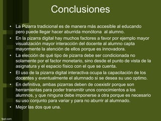 Conclusiones
• La Pizarra tradicional es de manera más accesible al educando
pero puede llegar hacer aburrida monótona al alumno.
• En la pizarra digital hay muchos factores a favor por ejemplo mayor
visualización mayor interacción del docente al alumno capta
mayormente la atención de ellos porque es innovadora.
• La elección de qué tipo de pizarra debe ser condicionada no
solamente por el factor monetario, sino desde el punto de vista de la
asignatura y el espacio físico con el que se cuenta.
• El uso de la pizarra digital interactiva ocupa la capacitación de los
docentes y eventualmente el alumnado si se desea su uso optimo.
• En definitiva, ambas pizarras deben de coexistir porque son
herramientas para poder transmitir unos conocimientos a los
alumnos, y que ninguna debe imponerse a otra porque es necesario
su uso conjunto para variar y para no aburrir al alumnado.
• Mejor las dos que una.
 
