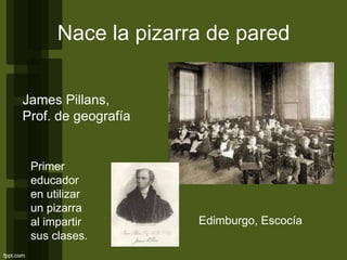 Nace la pizarra de pared
James Pillans,
Prof. de geografía
Edimburgo, Escocía
Primer
educador
en utilizar
un pizarra
al impartir
sus clases.
 