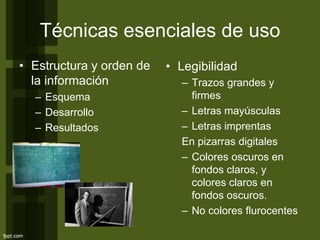 Técnicas esenciales de uso
• Estructura y orden de
la información
– Esquema
– Desarrollo
– Resultados
• Legibilidad
– Trazos grandes y
firmes
– Letras mayúsculas
– Letras imprentas
En pizarras digitales
– Colores oscuros en
fondos claros, y
colores claros en
fondos oscuros.
– No colores flurocentes
 