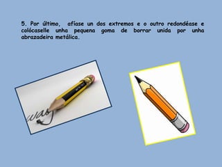 5. Por último, afíase un dos extremos e o outro redondéase e
colócaselle unha pequena goma de borrar unida por unha
abrazadeira metálica.
 