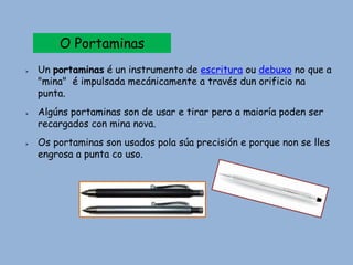 O Portaminas
 Un portaminas é un instrumento de escritura ou debuxo no que a
"mina" é impulsada mecánicamente a través dun orificio na
punta.
 Algúns portaminas son de usar e tirar pero a maioría poden ser
recargados con mina nova.
 Os portaminas son usados pola súa precisión e porque non se lles
engrosa a punta co uso.
 