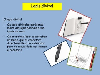 Lapis dixital
O lapis dixital
• Os lapis dixitales parécense
moito aos lapis normais e son
iguais de usar.
• Os primeiros lapis necesitaban
un medio que os conectara
directamente a un ordenador
pero na actualidade eso xa non
é necesario.
 