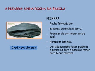 A PIZARRA: UNHA ROCHA NA ESCOLA
Rocha en láminas
PIZARRA
 Rocha formada por
minerais de arxila e barro.
 Pode ser de cor negro, gris e
azul.
 Rompe en láminas.
 Utilizábase para facer pizarras
e pizarríns para a escola e tamén
para facer tellados.
 