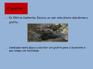 O grafito
● En 1564 en Cumberlan, Escocia, ao caer unha árbore descúbrese o
grafito.
● Comézase nesta época a escribir con grafito pero o inconvinte é
que rompe con facilidade.
 