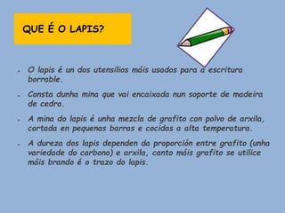 QUE É O LAPIS?
● O lapis é un dos utensilios máis usados para a escritura
borrable.
● Consta dunha mina que vai encaixada nun soporte de madeira
de cedro.
● A mina do lapis é unha mezcla de grafito con polvo de arxila,
cortada en pequenas barras e cocidas a alta temperatura.
● A dureza dos lapis dependen da proporción entre grafito (unha
variedade do carbono) e arxila, canto máis grafito se utilice
máis brando é o trazo do lapis.
 