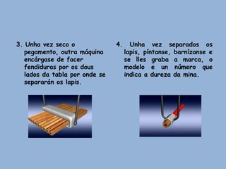 3. Unha vez seco o
pegamento, outra máquina
encárgase de facer
fendiduras por os dous
lados da tabla por onde se
separarán os lapis.
4. Unha vez separados os
lapis, píntanse, barnízanse e
se lles graba a marca, o
modelo e un número que
indica a dureza da mina.
 