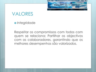 VALORES
 Integridade
Respeitar os compromissos com todos com
quem se relaciona; Partilhar os objectivos
com os colaboradores, garantindo que os
melhores desempenhos são valorizados.
 