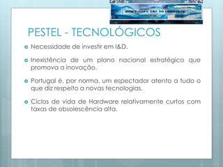 PESTEL - TECNOLÓGICOS
 Necessidade de investir em I&D.
 Inexistência de um plano nacional estratégico que
promova a inovação.
 Portugal é, por norma, um espectador atento a tudo o
que diz respeito a novas tecnologias.
 Ciclos de vida de Hardware relativamente curtos com
taxas de obsolescência alta.
 
