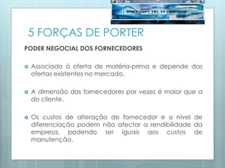 5 FORÇAS DE PORTER
PODER NEGOCIAL DOS FORNECEDORES
 Associado à oferta de matéria-prima e depende das
ofertas existentes no mercado.
 A dimensão dos fornecedores por vezes é maior que a
do cliente.
 Os custos de alteração de fornecedor e o nível de
diferenciação podem não afectar a rendibilidade da
empresa, podendo ser iguais aos custos de
manutenção.
 