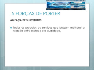 5 FORÇAS DE PORTER
AMEAÇA DE SUBSTITUTOS
 Todos os produtos ou serviços que possam melhorar a
relação entre o preço e a qualidade.
 