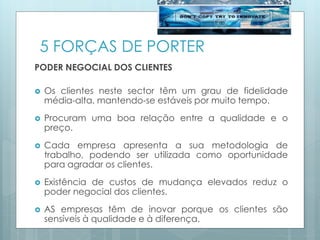 5 FORÇAS DE PORTER
PODER NEGOCIAL DOS CLIENTES
 Os clientes neste sector têm um grau de fidelidade
média-alta, mantendo-se estáveis por muito tempo.
 Procuram uma boa relação entre a qualidade e o
preço.
 Cada empresa apresenta a sua metodologia de
trabalho, podendo ser utilizada como oportunidade
para agradar os clientes.
 Existência de custos de mudança elevados reduz o
poder negocial dos clientes.
 AS empresas têm de inovar porque os clientes são
sensíveis à qualidade e à diferença.
 
