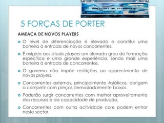 5 FORÇAS DE PORTER
AMEAÇA DE NOVOS PLAYERS
 O nível de diferenciação é elevado e constitui uma
barreira à entrada de novos concorrentes.
 É exigido aos atuais players um elevado grau de formação
específica e uma grande experiência, sendo mais uma
barreira à entrada de concorrentes.
 O governo não impõe restrições ao aparecimento de
novos players.
 Concorrentes externos, principalmente Asiáticos, obrigam
a competir com preços demasiadamente baixos.
 Poderão surgir concorrentes com melhor aproveitamento
dos recursos e da capacidade de produção.
 Concorrentes com outra actividade core podem entrar
neste sector.
 