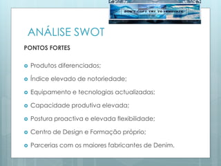 ANÁLISE SWOT
PONTOS FORTES
 Produtos diferenciados;
 Índice elevado de notoriedade;
 Equipamento e tecnologias actualizadas;
 Capacidade produtiva elevada;
 Postura proactiva e elevada flexibilidade;
 Centro de Design e Formação próprio;
 Parcerias com os maiores fabricantes de Denim.
 