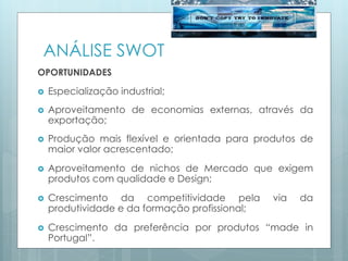 ANÁLISE SWOT
OPORTUNIDADES
 Especialização industrial;
 Aproveitamento de economias externas, através da
exportação;
 Produção mais flexível e orientada para produtos de
maior valor acrescentado;
 Aproveitamento de nichos de Mercado que exigem
produtos com qualidade e Design;
 Crescimento da competitividade pela via da
produtividade e da formação profissional;
 Crescimento da preferência por produtos “made in
Portugal”.
 