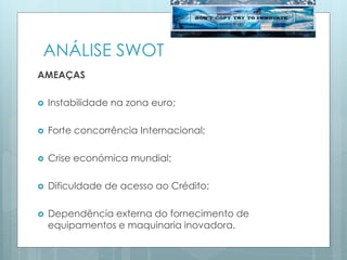 ANÁLISE SWOT
AMEAÇAS
 Instabilidade na zona euro;
 Forte concorrência Internacional;
 Crise económica mundial;
 Dificuldade de acesso ao Crédito;
 Dependência externa do fornecimento de
equipamentos e maquinaria inovadora.
 