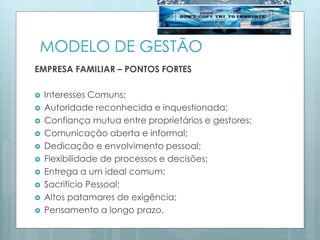 MODELO DE GESTÃO
EMPRESA FAMILIAR – PONTOS FORTES
 Interesses Comuns;
 Autoridade reconhecida e inquestionada;
 Confiança mutua entre proprietários e gestores;
 Comunicação aberta e informal;
 Dedicação e envolvimento pessoal;
 Flexibilidade de processos e decisões;
 Entrega a um ideal comum;
 Sacrifício Pessoal;
 Altos patamares de exigência;
 Pensamento a longo prazo.
 