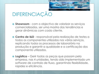 DIFERENCIAÇÃO
 Showroom - com o objectivo de valorizar os serviços
comercializados, ser uma mostra das tendências e
gerar dinâmicas com cada cliente.
 Centro de I&D - responsável pela realização de testes a
todos os componentes utilizados nos vários serviços,
replicando todos os processos de laboratório na
produção e garantir a qualidade e a certificação dos
componente utilizados.
 Logística – Gerir todas as peças que passam pela
empresa, nas 4 unidades, tendo sido implementado um
software de controlo de fluxo, garantindo flexibilidade,
rapidez e eficiência.
 