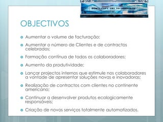OBJECTIVOS
 Aumentar o volume de facturação;
 Aumentar o número de Clientes e de contractos
celebrados;
 Formação contínua de todos os colaboradores;
 Aumento da produtividade;
 Lançar projectos internos que estimule nos colaboradores
a vontade de apresentar soluções novas e inovadoras;
 Realização de contractos com clientes no continente
americano;
 Continuar a desenvolver produtos ecologicamente
responsáveis;
 Criação de novos serviços totalmente automatizados.
 