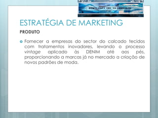 ESTRATÉGIA DE MARKETING
PRODUTO
 Fornecer a empresas do sector do calcado tecidos
com tratamentos inovadores, levando o processo
vintage aplicado às DENIM até aos pés,
proporcionando a marcas já no mercado a criação de
novos padrões de moda.
 