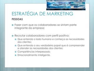ESTRATÉGIA DE MARKETING
PESSOAS
 Fazer com que os colaboradores se sintam parte
integrante da empresa;
 Recrutar colaboradores com perfil positivo;
 Que entenda o lado humano e conheça as necessidades
dos clientes;
 Que entenda o seu verdadeiro papel que é compreender
e atender as necessidades dos clientes;
 Competências interpessoais;
 Emocionalmente inteligente.
 