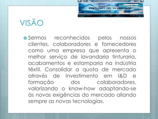 VISÃO
 Sermos reconhecidos pelos nossos
clientes, colaboradores e fornecedores
como uma empresa que apresenta o
melhor serviço de lavandaria tinturaria,
acabamentos e estamparia na indústria
têxtil. Consolidar a quota de mercado
através de investimento em I&D e
formação dos colaboradores,
valorizando o know-how adaptando-se
às novas exigências do mercado aliando
sempre as novas tecnologias.
 
