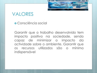VALORES
 Consciência social
Garantir que o trabalho desenvolvido tem
impacto positivo na sociedade, sendo
capaz de minimizar o impacto da
actividade sobre o ambiente. Garantir que
os recursos utilizados são o mínimo
indispensável
 