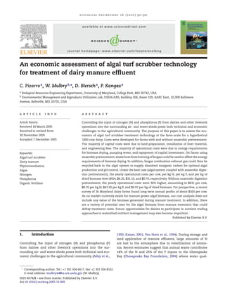 e c o l o g i c a l e n g i n e e r i n g 2 6 ( 2 0 0 6 ) 321–327



                                                  available at www.sciencedirect.com




                                       journal homepage: www.elsevier.com/locate/ecoleng



An economic assessment of algal turf scrubber technology
for treatment of dairy manure efﬂuent

C. Pizarro a , W. Mulbry b,∗ , D. Blersch a , P. Kangas a
aBiological Resources Engineering Department, University of Maryland, College Park, MD 20742, USA
bEnvironmental Management and Byproducts Utilization Lab, USDA/ARS, Building 306, Room 109, BARC East, 10,300 Baltimore
Avenue, Beltsville, MD 20705, USA



a r t i c l e          i n f o                    a b s t r a c t

Article history:                                  Controlling the input of nitrogen (N) and phosphorus (P) from dairies and other livestock
Received 18 March 2005                            operations into the surrounding air- and water-sheds poses both technical and economic
Received in revised form                          challenges to the agricultural community. The purpose of this paper is to assess the eco-
30 November 2005                                  nomics of algal turf scrubber treatment technology at the farm-scale for a hypothetical
Accepted 7 December 2005                          1000-cow dairy. Costs were developed for farms with and without anaerobic pretreatment.
                                                  The majority of capital costs were due to land preparation, installation of liner material,
                                                  and engineering fees. The majority of operational costs were due to energy requirements
Keywords:                                         for biomass drying, pumping water, and repayment of capital investment. On farms using
Algal turf scrubber                               anaerobic pretreatment, waste heat from burning of biogas could be used to offset the energy
Dairy manure                                      requirements of biomass drying. In addition, biogas combustion exhaust gas could then be
Phytoremediation                                  recycled back to the algal system to supply dissolved inorganic carbon for optimal algal
Algae                                             production and pH control. Under the best case (algal system coupled with anaerobic diges-
Nitrogen                                          tion pretreatment), the yearly operational costs per cow, per kg N, per kg P, and per kg of
Phosphorus                                        dried biomass were $454, $6.20, $31.10, and $0.70, respectively. Without anaerobic digestion
Organic fertilizer                                pretreatment, the yearly operational costs were 36% higher, amounting to $631 per cow,
                                                  $8.70 per kg N, $43.20 per kg P, and $0.97 per kg of dried biomass. For perspective, a recent
                                                  survey of 36 Maryland dairy farms found long-term annual proﬁts of about $500 per cow.
                                                  As no market currently exists for manure grown algal biomass, our cost analysis does not
                                                  include any value of the biomass generated during manure treatment. In addition, there
                                                  are a variety of potential uses for the algal biomass from manure treatment that could
                                                  defray treatment costs. Future opportunities for dairies to participate in nutrient trading
                                                  approaches to watershed nutrient management may also become important.
                                                                                                                         Published by Elsevier B.V.




1.           Introduction                                                          1993; Kaiser, 2001; Van Horn et al., 1994). During storage and
                                                                                   land application of manure efﬂuents, large amounts of N
Controlling the input of nitrogen (N) and phosphorus (P)                           are lost to the atmosphere due to volatilization of ammo-
from dairies and other livestock operations into the sur-                          nia. Recent estimates suggest that animal waste contributes
rounding air- and water-sheds poses both technical and eco-                        18% of the N and 25% of the P inputs to the Chesapeake
nomic challenges to the agricultural community (Adey et al.,                       Bay (Chesapeake Bay Foundation, 2004) where water qual-



    ∗
        Corresponding author. Tel.: +1 301 504 6417; fax: +1 301 504 8162.
        E-mail address: mulbryw@ba.ars.usda.gov (W. Mulbry).
0925-8574/$ – see front matter. Published by Elsevier B.V.
doi:10.1016/j.ecoleng.2005.12.009
 