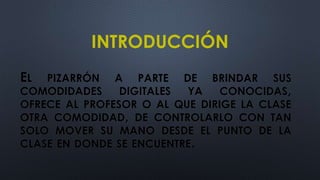 INTRODUCCIÓN
EL PIZARRÓN A PARTE DE BRINDAR SUS
COMODIDADES DIGITALES YA CONOCIDAS,
OFRECE AL PROFESOR O AL QUE DIRIGE LA CLASE
OTRA COMODIDAD, DE CONTROLARLO CON TAN
SOLO MOVER SU MANO DESDE EL PUNTO DE LA
CLASE EN DONDE SE ENCUENTRE.
 