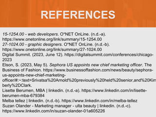 REFERENCES
15-1254.00 - web developers. O*NET OnLine. (n.d.-a).
https://www.onetonline.org/link/summary/15-1254.00
27-1024.00 - graphic designers. O*NET OnLine. (n.d.-b).
https://www.onetonline.org/link/summary/27-1024.00
Digital Summit. (2023, June 12). https://digitalsummit.com/conferences/chicago-
2023
Elson, S. (2023, May 5). Sephora US appoints new chief marketing officer. The
Business of Fashion. https://www.businessoffashion.com/news/beauty/sephora-
us-appoints-new-chief-marketing-
officer/#:~:text=Srivatsa%20Arnold%20previously%20held%20senior,and%20Kim
berly%2DClark.
Lisette Berumen, MBA | linkedin. (n.d.-a). https://www.linkedin.com/in/lisette-
berumen-mba-679384
Melba tellez | linkedin. (n.d.-b). https://www.linkedin.com/in/melba-tellez
Suzan Olander - Marketing manager - ulta beauty | linkedin. (n.d.-c).
https://www.linkedin.com/in/suzan-olander-01a605226
 