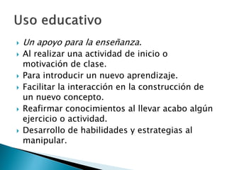    Un apoyo para la enseñanza.
   Al realizar una actividad de inicio o
    motivación de clase.
   Para introducir un nuevo aprendizaje.
   Facilitar la interacción en la construcción de
    un nuevo concepto.
   Reafirmar conocimientos al llevar acabo algún
    ejercicio o actividad.
   Desarrollo de habilidades y estrategias al
    manipular.
 