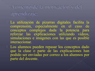  La utilización de pizarras digitales facilita la
  comprensión, especialmente en el caso de
  conceptos complejos dada la potencia para
  reforzar las explicaciones utilizando vídeos,
  simulaciones e imágenes con las que es posible
  interaccionar.
 Los alumnos pueden repasar los conceptos dado
  que la clase o parte de las explicaciones han
  podido ser enviadas por correo a los alumnos por
  parte del docente.
 