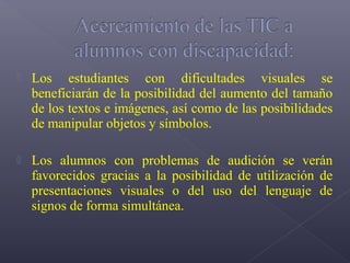    Los estudiantes con dificultades visuales se
    beneficiarán de la posibilidad del aumento del tamaño
    de los textos e imágenes, así como de las posibilidades
    de manipular objetos y símbolos.

   Los alumnos con problemas de audición se verán
    favorecidos gracias a la posibilidad de utilización de
    presentaciones visuales o del uso del lenguaje de
    signos de forma simultánea.
 
