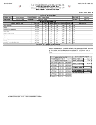 REG-114352-06232020 DATE: 06-23-2020 TIME: 11:44:08 - 08-077
JUAN SUMULONG MEMORIAL SCHOOLS SYSTEM, INC.
SUMULONG MEMORIAL HIGH SCHOOL
GEN. LUNA STREET BRGY SAN ROQUE ANTIPOLO CITY
ASSESSMENT / REGISTRATION FORM
Student Status: REGULAR
STUDENT INFORMATION
STUDENT NO: 3JHS201900443 STUDENT NAME: Pizarro, Onela Tapales SECTION: TBA_GR8
YEAR/TERM: 2020-2021 / N/A PROGRAM: Junior High School LEVEL: GRADE 8
ACADEMIC INFORMATION
COURSE DESCRIPTION SECTION DAY TIME-IN TIME-OUT DURATION ROOM NO INSTRUCTOR
Araling Panlipunan TBA_GR8 TBA TBA TBA TBA TBA TBA
Conduct TBA_GR8 TBA TBA TBA TBA TBA TBA
Edukasyon Sa Pagpapakatao TBA_GR8 TBA TBA TBA TBA TBA TBA
English (Jrh) TBA_GR8 TBA TBA TBA TBA TBA TBA
Extra Curricular Activities TBA_GR8 TBA TBA TBA TBA TBA TBA
Filipino TBA_GR8 TBA TBA TBA TBA TBA TBA
Mapeh TBA_GR8 TBA TBA TBA TBA TBA TBA
Mathematics TBA_GR8 TBA TBA TBA TBA TBA TBA
Science TBA_GR8 TBA TBA TBA TBA TBA TBA
Technology And Livelihood Education TBA_GR8 TBA TBA TBA TBA TBA TBA
FINANCIAL STATEMENT OF ACCOUNTS
Please download this form and print or take a screenshot and proceed
to the cashier’s office for payment on June 25, 2020 from 8am to
1pm.
SUMMARY OF PAYMENTS
TOTAL FEE/S: 25,215.00
TOTAL DISCOUNT: 9,000.00
TOTAL ASSESSED: 16,215.00
PAYMENT MADE: 0.00
TOTAL BALANCE: 16,215.00
RETURN AMOUNT: 0.0
MODE OF PAYMENT/S
PAYMENT PLAN: EASY PAYMENT
TERM/S OF PAYMENT
Down-Payment 06-23-2020 1,873.50 PHP
Payment #02 09-01-2020 1,593.50 PHP
Payment #03 10-01-2020 1,593.50 PHP
Payment #04 11-01-2020 1,593.50 PHP
Payment #05 12-01-2020 1,593.50 PHP
Payment #06 01-01-2021 1,593.50 PHP
Payment #07 02-01-2021 1,593.50 PHP
Payment #08 03-01-2021 1,593.50 PHP
Payment #09 04-01-2021 1,593.50 PHP
Payment #10 05-01-2021 1,593.50 PHP
-------------------------------------------------------------------------
PARENT /GUARDIAN SIGNATURE OVER PRINTED NAME
 