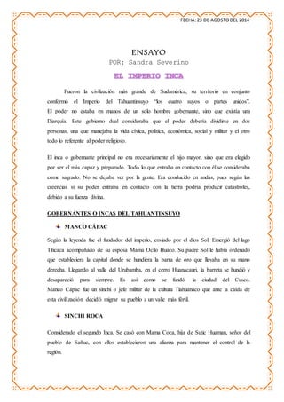 FECHA:23 DE AGOSTODEL 2014
ENSAYO
POR: Sandra Severino
EL IMPERIO INCA
Fueron la civilización más grande de Sudamérica, su territorio en conjunto
conformó el Imperio del Tahuantinsuyo “los cuatro suyos o partes unidos”.
El poder no estaba en manos de un solo hombre gobernante, sino que existía una
Diarquía. Este gobierno dual consideraba que el poder debería dividirse en dos
personas, una que manejaba la vida cívica, política, económica, social y militar y el otro
todo lo referente al poder religioso.
El inca o gobernante principal no era necesariamente el hijo mayor, sino que era elegido
por ser el más capaz y preparado. Todo lo que entraba en contacto con él se consideraba
como sagrado. No se dejaba ver por la gente. Era conducido en andas, pues según las
creencias si su poder entraba en contacto con la tierra podría producir catástrofes,
debido a su fuerza divina.
GOBERNANTES O INCAS DEL TAHUANTINSUYO
MANCO CÁPAC
Según la leyenda fue el fundador del imperio, enviado por el dios Sol. Emergió del lago
Titicaca acompañado de su esposa Mama Ocllo Huaco. Su padre Sol le había ordenado
que estableciera la capital donde se hundiera la barra de oro que llevaba en su mano
derecha. Llegando al valle del Urubamba, en el cerro Huanacauri, la barreta se hundió y
desapareció para siempre. Es así como se fundó la ciudad del Cusco.
Manco Cápac fue un sinchi o jefe militar de la cultura Tiahuanaco que ante la caída de
esta civilización decidió migrar su pueblo a un valle más fértil.
SINCHI ROCA
Considerado el segundo Inca. Se casó con Mama Coca, hija de Sutic Huaman, señor del
pueblo de Sañuc, con ellos establecieron una alianza para mantener el control de la
región.
 
