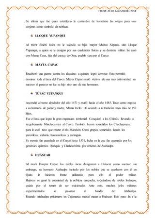 FECHA:23 DE AGOSTODEL 2014
Se afirma que fue quien estableció la costumbre de horadarse las orejas para usar
orejeras como símbolo de nobleza.
LLOQUE YUPANQUI
Al morir Sinchi Roca no le sucedió su hijo mayor Manco Sapaca, sino Lloque
Yupanqui, a quien se le designó por sus cualidades físicas y su destreza militar. Se casó
con Mama Caua, hija del curaca de Oma, pueblo cercano al Cusco.
MAYTA CÁPAC
Encabezó una guerra contra los alcauizas a quienes logró derrotar. Esto permitió
dominar toda el área del Cusco. Mayta Cápac murió víctima de una rara enfermedad, su
sucesor al parecer no fue su hijo sino uno de sus hermanos.
TÚPAC YUPANQUI
Ascendió al trono alrededor del año 1471 y murió hacia el año 1485. Tuvo como esposa
a su hermana de padre y madre, Mama Ocllo. De acuerdo a la tradición tuvo más de 150
hijos.
Fue el Inca que logró la gran expansión territorial. Conquistó a los Chimús, llevando a
su gobernante Minchacaman al Cusco. También fueron sometidos los Chachapoyas,
para lo cual tuvo que cruzar el río Marañón. Otros grupos sometidos fueron los
yarovilcas, cañaris, huancavilcas y caranguis.
Su momia fue guardada en el Cusco hasta 1531, fecha en la que fue quemada por los
generales quiteños Quisquis y Challcuchima por ordenes de Atahualpa.
HUÁSCAR
Al morir Huayna Cápac los nobles incas designaron a Huáscar como sucesor, sin
embargo, su hermano Atahualpa incitado por los nobles que se quedaron con él en
Quito le hicieron frente utilizando para ello el poder militar.
Huáscar se ganó la enemistad de la nobleza cusqueña, rodeándose de nobles foráneos,
quizás por el temor de ser traicionado. Ante esto, muchos jefes militares
experimentados se pasaron al bando de Atahualpa.
Estando Atahualpa prisionero en Cajamarca mandó matar a Huáscar. Esto puso fin a la
 