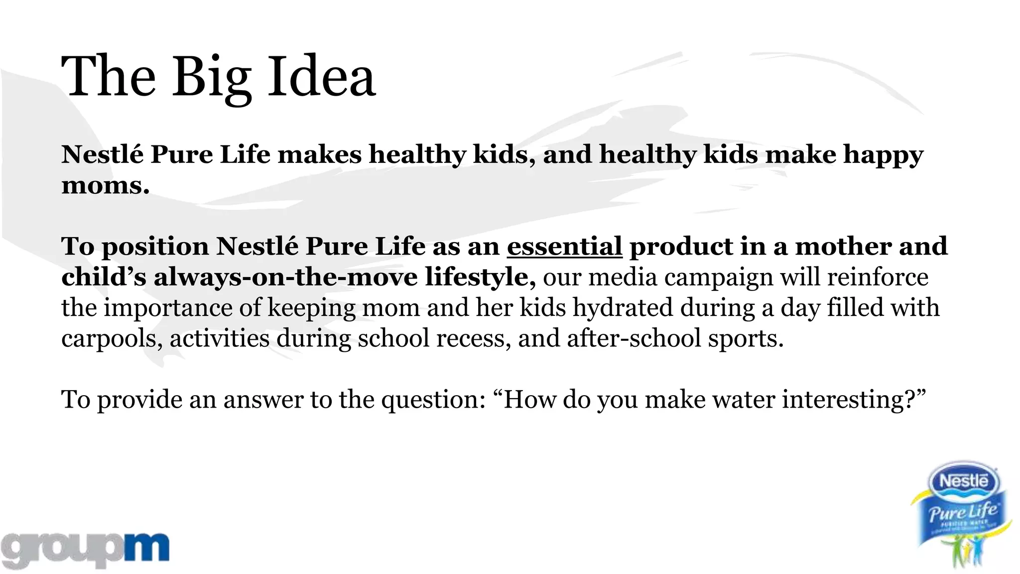 The Big Idea
Nestlé Pure Life makes healthy kids, and healthy kids make happy
moms.
To position Nestlé Pure Life as an essential product in a mother and
child’s always-on-the-move lifestyle, our media campaign will reinforce
the importance of keeping mom and her kids hydrated during a day filled with
carpools, activities during school recess, and after-school sports.
To provide an answer to the question: “How do you make water interesting?”
 