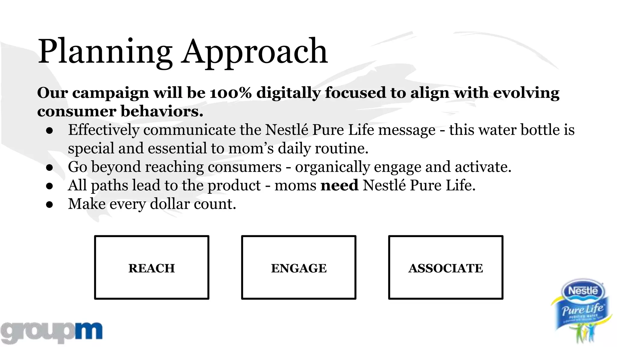 Planning Approach
Our campaign will be 100% digitally focused to align with evolving
consumer behaviors.
● Effectively communicate the Nestlé Pure Life message - this water bottle is
special and essential to mom’s daily routine.
● Go beyond reaching consumers - organically engage and activate.
● All paths lead to the product - moms need Nestlé Pure Life.
● Make every dollar count.
ENGAGEREACH ASSOCIATE
 