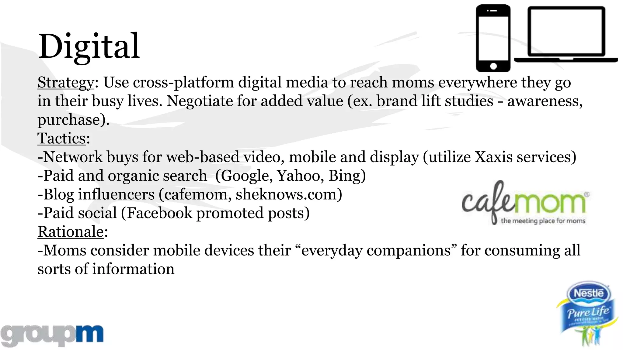 Digital
Strategy: Use cross-platform digital media to reach moms everywhere they go
in their busy lives. Negotiate for added value (ex. brand lift studies - awareness,
purchase).
Tactics:
-Network buys for web-based video, mobile and display (utilize Xaxis services)
-Paid and organic search (Google, Yahoo, Bing)
-Blog influencers (cafemom, sheknows.com)
-Paid social (Facebook promoted posts)
Rationale:
-Moms consider mobile devices their “everyday companions” for consuming all
sorts of information
 