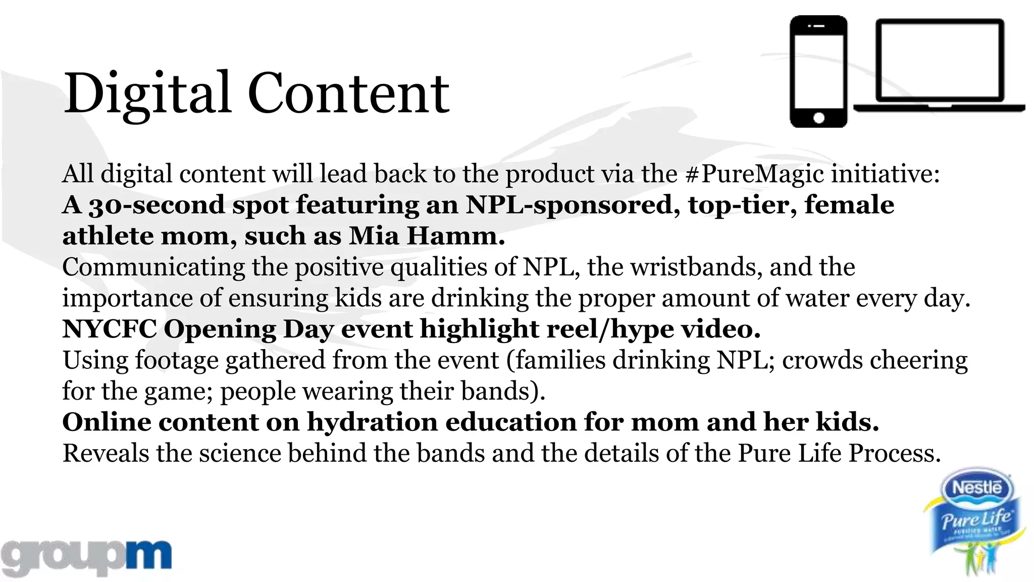 Digital Content
All digital content will lead back to the product via the #PureMagic initiative:
A 30-second spot featuring an NPL-sponsored, top-tier, female
athlete mom, such as Mia Hamm.
Communicating the positive qualities of NPL, the wristbands, and the
importance of ensuring kids are drinking the proper amount of water every day.
NYCFC Opening Day event highlight reel/hype video.
Using footage gathered from the event (families drinking NPL; crowds cheering
for the game; people wearing their bands).
Online content on hydration education for mom and her kids.
Reveals the science behind the bands and the details of the Pure Life Process.
 