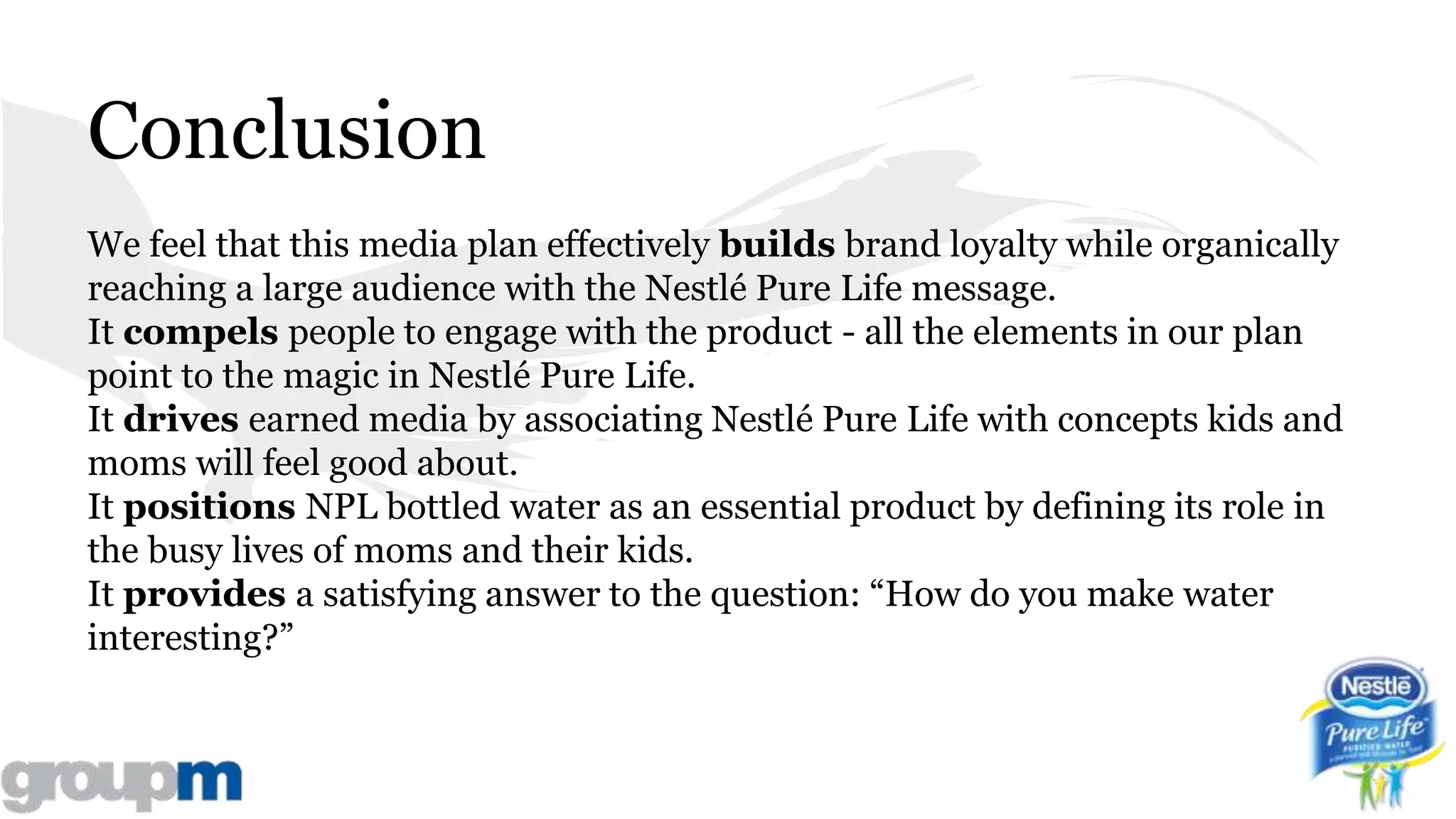 Conclusion
We feel that this media plan effectively builds brand loyalty while organically
reaching a large audience with the Nestlé Pure Life message.
It compels people to engage with the product - all the elements in our plan
point to the magic in Nestlé Pure Life.
It drives earned media by associating Nestlé Pure Life with concepts kids and
moms will feel good about.
It positions NPL bottled water as an essential product by defining its role in
the busy lives of moms and their kids.
It provides a satisfying answer to the question: “How do you make water
interesting?”
 