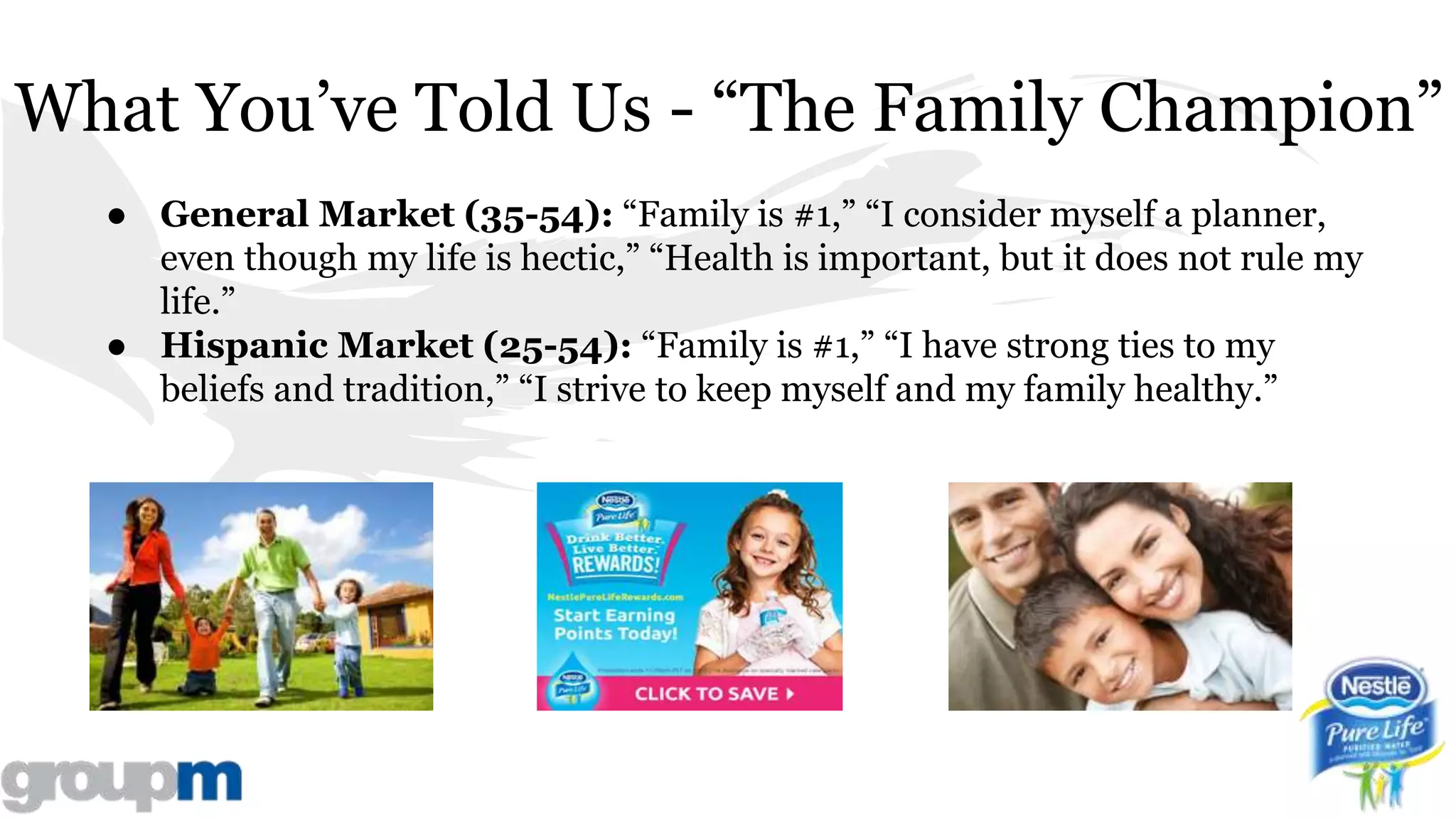 What You’ve Told Us - “The Family Champion”
● General Market (35-54): “Family is #1,” “I consider myself a planner,
even though my life is hectic,” “Health is important, but it does not rule my
life.”
● Hispanic Market (25-54): “Family is #1,” “I have strong ties to my
beliefs and tradition,” “I strive to keep myself and my family healthy.”
 