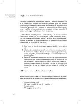 EL USO DEL PIZARRÓN
        INTERACTIVO   1.1 ¿Qué es un pizarrón interactivo?
   EN LA SECUNDARIA



                      El pizarrón electrónico es una superﬁcie destinada a desplegar la información
                      de la computadora mediante un proyector. Funciona como una pantalla
                      común que permite visualizar y manipular la información. Se le conoce como
                      “interactivo” porque brinda a los usuarios la posibilidad de elaborar, alma-
                      cenar y modiﬁcar la información a través de su superﬁcie, que es sensible al
                      tacto o funciona por medio de una pluma electrónica.

                         El tamaño del pizarrón, permite a los maestros y a los jóvenes visualizar
                      y manipular la información de la computadora, además, les facilita la interac-
                      ción con diferentes herramientas, medios y recursos: textos, presentaciones,
                      imágenes, interactivos, etcétera. En este sentido podemos distinguir tres fun-
                      ciones básicas de todo pizarrón interactivo:

                         1) Sirve como un pizarrón común, pues se puede escribir y borrar sobre
                            él.
                         2) Al estar conectado a la computadora permite tener acceso y visualizar
                            la información del disco duro o de internet (textos, presentaciones,
                            videos, fotografías, etcétera), de modo que funciona como proyector o
                            pantalla gigante.
                         3) Permite la interactividad,es decir,pone al alcance del grupo los materiales
                            almacenados en la computadora para manipularlos de acuerdo con sus
                            necesidades, por ejemplo para crear, modiﬁcar, almacenar o explorar
                            información; para realizar las actividades indicadas en algún ejercicio
                            interactivo o de clic; para dibujar, subrayar, destacar o modiﬁcar un
                            texto.

                      1.2 El pizarrón como periférico de la computadora



                      A partir del ciclo escolar 2006-2007, empiezan a equiparse las aulas de primer
                      grado de secundaria con un módulo que consta de los siguientes componentes:

                         •   Computadora personal.
                         •   No break (respaldo de energía y regulador).
                         •   Impresora láser.
                         •   Mueble para computadora.



              14
 