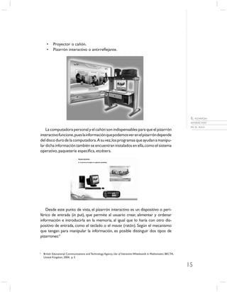 •     Proyector o cañón.
      •     Pizarrón interactivo o antirreﬂejante.




                                                                                                                       EL PIZARRÓN
                                                                                                                       INTERACTIVO
                                                                                                                       EN EL AULA
    La computadora personal y el cañón son indispensables para que el pizarrón
interactivo funcione, pues la información que podemos ver en el pizarrón depende
del disco duro de la computadora. A su vez, los programas que ayudan a manipu-
lar dicha información también se encuentran instalados en ella, como el sistema
operativo, paquetería especíﬁca, etcétera.




   Desde este punto de vista, el pizarrón interactivo es un dispositivo o peri-
férico de entrada (in put), que permite al usuario crear, alimentar y ordenar
información e introducirla en la memoria, al igual que lo haría con otro dis-
positivo de entrada, como el teclado o el mouse (ratón). Según el mecanismo
que tengan para manipular la información, es posible distinguir dos tipos de
pizarrones:2


2
    British Educational Communications and Technology Agency, Use of Interactive Whiteboards in Mathematics, BECTA,
    United Kingdom, 2004, p. 3.

                                                                                                                      15
 