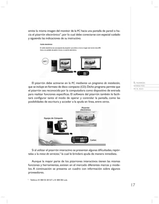 emite la misma imagen del monitor de la PC hacia una pantalla de pared o ha-
cia el pizarrón electrónico”, por lo cual debe conectarse con especial cuidado
y siguiendo las indicaciones de su instructivo.




   El pizarrón debe activarse en la PC mediante un programa de instalación,           EL PIZARRÓN
                                                                                      INTERACTIVO
que se incluye en formato de disco compacto (CD). Dicho programa permite que
                                                                                      EN EL AULA
el pizarrón sea reconocido por la computadora como dispositivo de entrada
para realizar funciones especíﬁcas. El software del pizarrón también le facili-
tará conﬁgurar tanto el modo de operar y controlar la pantalla, como las
posibilidades de escritura y acceder a la ayuda en línea, entre otros.




   Si al utilizar el pizarrón interactivo se presentan algunas diﬁcultades, repór-
telas a la mesa de servicios,3 la cual le brindará ayuda de manera inmediata.

   Aunque la mayor parte de los pizarrones interactivos tienen las mismas
funciones y herramientas, existen en el mercado diferentes marcas y mode-
los. A continuación se presenta un cuadro con información sobre algunos
proveedores.

3
    Teléfono: 01 800 02 28 527 o 01 800 002 aula.

                                                                                     17
 