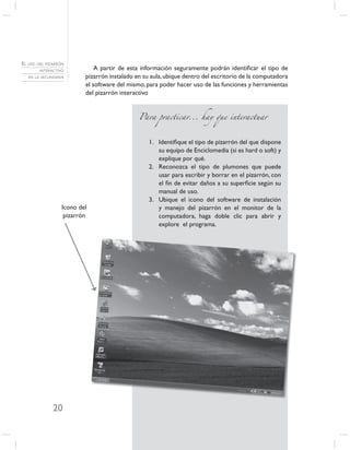 EL USO DEL PIZARRÓN
        INTERACTIVO           A partir de esta información seguramente podrán identiﬁcar el tipo de
   EN LA SECUNDARIA       pizarrón instalado en su aula, ubique dentro del escritorio de la computadora
                          el software del mismo, para poder hacer uso de las funciones y herramientas
                          del pizarrón interactivo


                                              Para practicar... hay que interactuar



                                                  1. Identiﬁque el tipo de pizarrón del que dispone
                                                     su equipo de Enciclomedia (si es hard o soft) y
                                                     explique por qué.
                                                  2. Reconozca el tipo de plumones que puede
                                                     usar para escribir y borrar en el pizarrón, con
                                                     el ﬁn de evitar daños a su superﬁcie según su
                                                     manual de uso.
                                                  3. Ubique el icono del software de instalación
                  Icono del                          y manejo del pizarrón en el monitor de la
                   pizarrón                          computadora, haga doble clic para abrir y
                                                     explore el programa.




              20
 