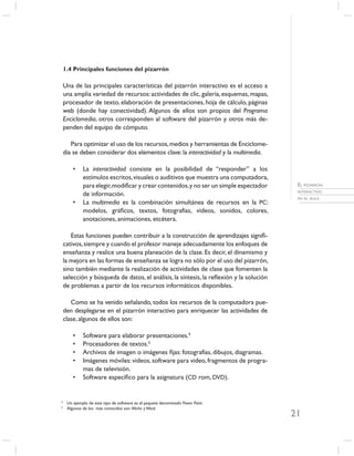 1.4 Principales funciones del pizarrón

    Una de las principales características del pizarrón interactivo es el acceso a
    una amplia variedad de recursos: actividades de clic, galería, esquemas, mapas,
    procesador de texto, elaboración de presentaciones, hoja de cálculo, páginas
    web (donde hay conectividad). Algunos de ellos son propios del Programa
    Enciclomedia, otros corresponden al software del pizarrón y otros más de-
    penden del equipo de cómputo.

       Para optimizar el uso de los recursos, medios y herramientas de Enciclome-
    dia se deben considerar dos elementos clave: la interactividad y la multimedia.

        •    La interactividad consiste en la posibilidad de “responder” a los
             estímulos escritos, visuales o auditivos que muestra una computadora,
             para elegir, modiﬁcar y crear contenidos, y no ser un simple espectador      EL PIZARRÓN
                                                                                          INTERACTIVO
             de información.
                                                                                          EN EL AULA
        •    La multimedia es la combinación simultánea de recursos en la PC:
             modelos, gráﬁcos, textos, fotografías, videos, sonidos, colores,
             anotaciones, animaciones, etcétera.

       Estas funciones pueden contribuir a la construcción de aprendizajes signiﬁ-
    cativos, siempre y cuando el profesor maneje adecuadamente los enfoques de
    enseñanza y realice una buena planeación de la clase. Es decir, el dinamismo y
    la mejora en las formas de enseñanza se logra no sólo por el uso del pizarrón,
    sino también mediante la realización de actividades de clase que fomenten la
    selección y búsqueda de datos, el análisis, la síntesis, la reﬂexión y la solución
    de problemas a partir de los recursos informáticos disponibles.

       Como se ha venido señalando, todos los recursos de la computadora pue-
    den desplegarse en el pizarrón interactivo para enriquecer las actividades de
    clase, algunos de ellos son:

        •    Software para elaborar presentaciones.4
        •    Procesadores de textos.5
        •    Archivos de imagen o imágenes ﬁjas: fotografías, dibujos, diagramas.
        •    Imágenes móviles: videos, software para video, fragmentos de progra-
             mas de televisión.
        •    Software especíﬁco para la asignatura (CD rom, DVD).


4
     Un ejemplo de este tipo de software es el paquete denominado Power Point.
5
     Algunos de los más conocidos son Works y Word.
                                                                                         21
 
