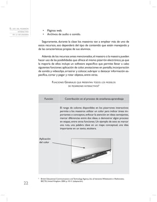 EL USO DEL PIZARRÓN
        INTERACTIVO          •     Páginas web.
   EN LA SECUNDARIA          •     Archivos de audio o sonido.

                         Seguramente, durante la clase los maestros van a emplear más de uno de
                      estos recursos, eso dependerá del tipo de contenido que estén manejando y
                      de las características propias de sus alumnos.

                         Además de los recursos antes mencionados, el maestro o la maestra pueden
                      hacer uso de las posibilidades que ofrece el mismo pizarrón electrónico, ya que
                      la mayoría de ellos incluye un software especíﬁco que permite llevar a cabo
                      siguientes funciones: aplicación de color, anotaciones en pantalla, incorporación
                      de sonido y videoclips, arrastrar y colocar, subrayar o destacar información es-
                      pecíﬁca, cortar y pegar y rotar objetos, entre otras.

                                        FUNCIONES GENERALES QUE PRESENTAN TODOS LOS MODELOS
                                                             DE PIZARRONES INTERACTIVOS6




                                 Función                Contribución en el proceso de enseñanza-aprendizaje


                                                  El rango de colores disponibles en los pizarrones interactivos
                                                  permite a los maestros utilizar un color para indicar áreas im-
                                                  portantes o conceptos, enfocar la atención en ideas semejantes,
                                                  marcar diferencias entre dos ideas, o demostrar algún proceso
                                                  en etapas, entre otras funciones. Un ejemplo de esto es marcar
                                                  una ruta, una palabra clave en un mapa conceptual, una idea
                                                  importante en un texto, etcétera.


                          Aplicación
                          del color




                      6
                           British Educational Communications and Technology Agency, Use of Interactive Whiteboards in Mathematics,
                           BECTA, United Kingdom, 2004, p. 10-11 (adaptación).
              22
 