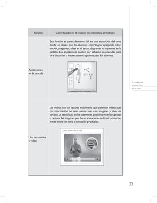 Función           Contribución en el proceso de enseñanza-aprendizaje


                 Esta función es particularmente útil en una exposición del tema
                 donde se desea que los alumnos contribuyan agregando infor-
                 mación, preguntas, ideas en el texto, diagramas o esquemas en la
                 pantalla. Las anotaciones pueden ser salvadas, recuperadas para
                 otra discusión o impresas como apuntes para los alumnos.




Anotaciones
en la pantalla


                                                                                         EL PIZARRÓN
                                                                                         INTERACTIVO
                                                                                         EN EL AULA




                 Los videos son un recurso multimedia que permiten interactuar
                 con información no sólo textual sino con imágenes y diversos
                 sonidos. La tecnología de los pizarrones posibilita modiﬁcar, grabar
                 o capturar las imágenes para hacer anotaciones o discutir posterior-
                 mente sobre un tema o sensación producida.




Uso de sonidos
y video




                                                                                        23
 